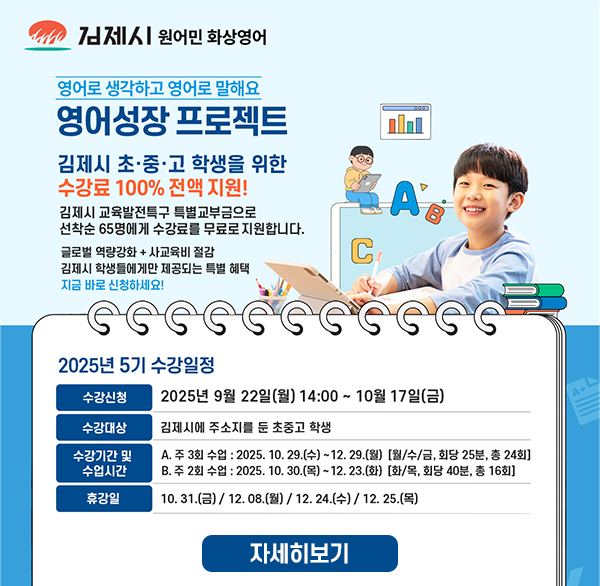 김제시 원어민 화상영어
영어로 생각하고 영어로 말해요
영어성장 프로젝트
김제시 초·중·고 학생을 위한
수강료 100% 전액 지원!
김제시 교육발전특구 특별교부금으로 선착순 65명에게 수강료를 무료로 지원합니다.
글로벌 역량강화 + 사교육비 절감
김제시 학생들에게만 제공되는 특별 혜택
지금 바로 신청하세요!
A
C
2025년 5기 수강일정
수강신청
2025년 9월 22일(월) 14:00~ 10월 17일(금)
수강대상
김제시에 주소지를 둔 초중고 학생
수강기간 및 수업시간
A. 주 3회 수업 : 2025. 10. 29.(수)~12.29.(월) [월/수/금  회당 25분  총 24회]
B. 주 2회 수업 : 2025. 10.30.(목)~12.23.(화) [화/목  회당 40분  총 16회]
휴강일
10.31.(금)/12.08.(월) / 12.24.(수) / 12. 25.(목)
자세히보기