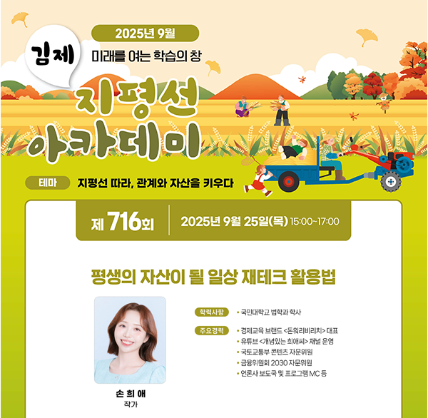 2025년 9월
김제 미래를 여는 학습의 창
지평선 아카데미
테마 지평선 따라  관계와 자산을 키우다
제 716회 2025년 9월 25일(목) 15:00~17:00
평생의 자산이 될 일상 재테크 활용법
학력사항
국민대학교 법학과 학사
주요경력
경제교육 브랜드 <돈워리비리>대표
유튜브 <개념있는 희애씨> 채널 운영
국토교통부 콘텐츠 자문위원
금융위원회 2030 자문위원
언론사 보도국 및 프로그램 MC 등
손희애 작가