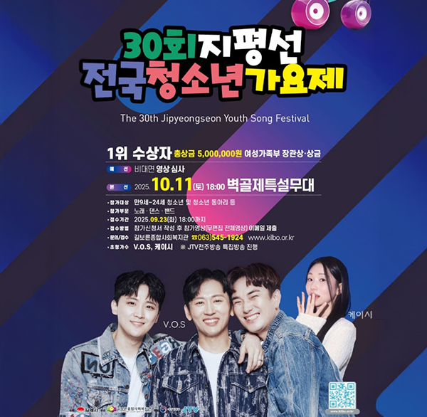 30회지평선 전국청소년가요제
The 30th Jipyeongseon Youth Song Festival
1위 수상자 총상금 5 000 000원 여성가족부 장관상·상금
선비대면 영상 심사
(본선2025.10.11 (토) 18:00 벽골제특설무대
참가대상 만9세~24세 청소년 및 청소년 동아리 등
참가부문 노래 댄스 밴드
접수기간 2025.09.23(화) 18:00까지
접수방법 참가신청서 작성 후 참가영상(무편집 전체영상) 이메일 제출
문의/접수 길보른종합사회복지관 ☎063)545-1924
www.kilbo.or.kr
초청가수 V.O.S  케이시
※JTV전주방송 특집방송 진행