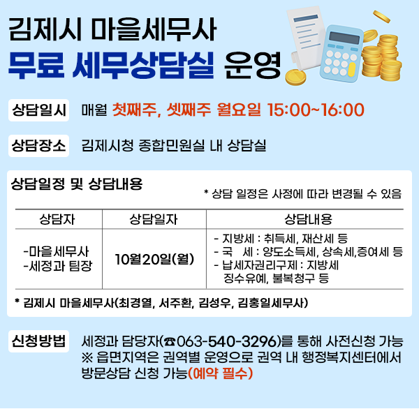김제시 마을세무사 무료 세무상담실 운영
상담일시 : 매월 첫째주  셋째주 월요일 15:00~16:00
상담장소 : 김제시청 종합민원실 내 상담실
상담일정 및 상담내용
* 상담 일정은 사정에 따라 변경될 수 있음
상담자 
- 마을세무사
- 세정과 팀장
상담일자
10.20.(월)
상담내용
- 지방세 : 취득세  재산세 등
- 국  세 : 양도소득세  상속세 증여세 등
- 납세자권리구제 : 지방세 징수유예  불복청구 등
* 김제시 마을세무사(최경열  서주환  김성우  김홍일세무사)
신청방법 : 세정과 담당자(☎063-540-3296)를 통해 사전신청 가능
※ 읍면지역은 권역별 운영으로 권역 내 행정복지센터에서
 방문상담 신청 가능(예약 필수)