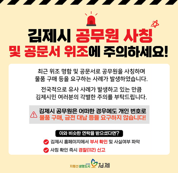 김제시청 공무원 사칭 및 물품구매 사기 주의
최근 김제시청 공무원을 사칭하여 물품구매를 유도하는 등 전국적으로 유사 사례가 발생하고 있으니  각별히 주의해주시기 바랍니다.

물품 구매 및 사업성 제안 등 연락을 받으신 경우  반드시 김ㅁ제시 홈페이지 내 관련부서 연락처로 사실 여부를 확인해 주시기 바랍니다.

김제시는 각종 구매  계약 과정에서 어떠한 부당한 요구를 하지 않으므로 유사 사례 발생 시 반드시 사실 여부 확인 후 수사기관에 의뢰하시기 바랍니다.