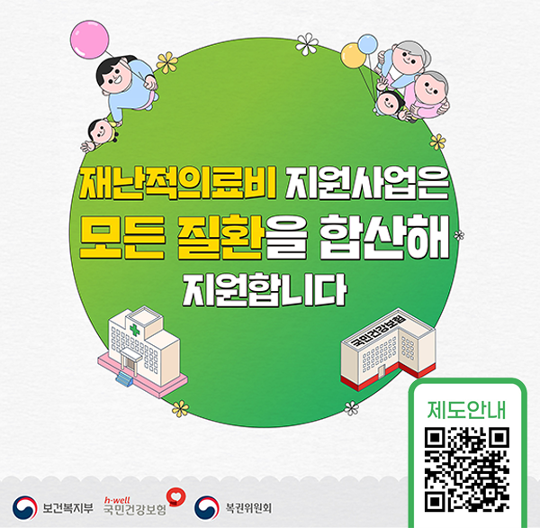 Better HEALTH Better LIFE 
재난적의료비 지원사업은 모든 질환을 합산해 지원합니다 
과도한 의료비 지출로 경제적 어려움을 겪는 가구의 의료비 일부를 지원하는 사업입니다 
지원기준:입원 외래 구분 없이 모든 질환 함산지원 (단  1만 원 미만의 소맥 진료비 및 단순 약제비는 지원하지 않습니다.) 
소득하위 50% 이하 대상자 중심 지원 
지원범위:본인부담의료비 일부항목 중 50~80% 비율로 차등지원 연간 180일 이내 5 000만 원 한도까지 지원 (투약일수 제외) 
지원제외 :비급여항목 중 제도취지에 부합하지 않는 의료비 제외 
타국가·지방자치단체 지원금  민간보험금(실손) 등 수령(예정)액 차감 
신청기한 :최종 진료일 다음 날부터 180일 이내(토  공휴일 포함) 신청
문의사항 : 국민건강보험공단 고객센터 1577-1000/보건복지상담센터 129 
보건복지부 국민건강보험  복권위원회 
더욱 자세한 내용은 QR코드를 통해 확인하세요!