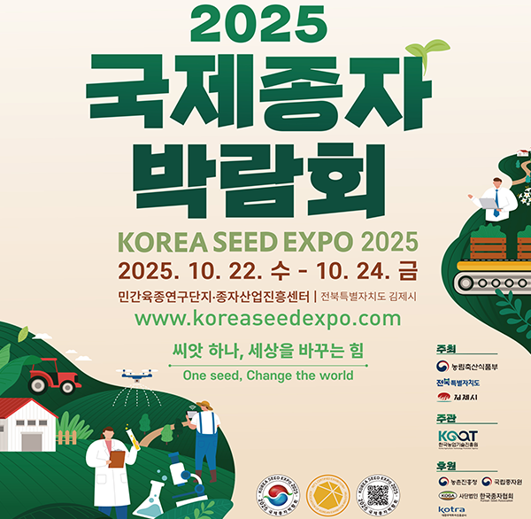 2025
국제종자 박람회
KOREA SEED EXPO 2025
2025. 10. 22. 수 - 10. 24. 금
민간육종연구단지·종자산업진흥센터 | 전북특별자치도 김제시
www.koreaseedexpo.com
씨앗 하나  세상을 바꾸는 힘
One seed  Change the world
주최
농림축산식품부
전북특별자치도
김제시
주관
KGOT
한국농업기술진흥원
후원
농촌진흥청
국립종자원
사단법인 한국종자협회