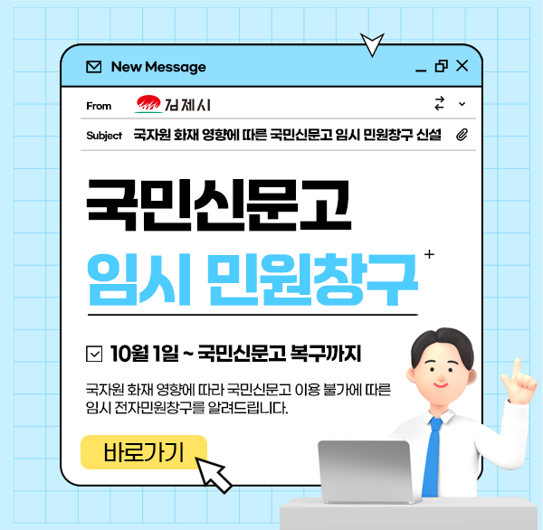 김제시
국자원 화재영향에 따른 국민신문고 임시 민원창구 신설
국민신문고
임시 민원창구
10월 1일 ~ 국민신문고 복구까지
국자원 화재 영향에 따라 국민신문고 이용 불가에 따른 임시 전자민원창구를 알려드립니다.
바로가기