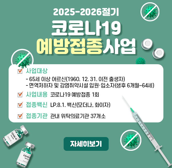 2025-2026절기 코로나19 예방접종사업
사업대상
  - 65세 이상 어르신(1960. 12. 31. 이전 출생자)
  - 면역저하자 및 감염취약시설 입원·입소자(생후 6개월~64세)
사업내용 : 코로나19 예방접종 1회
접종백신 : LP.8.1. 백신(모더나  화이자)
접종기관 : 관내 위탁의료기관 37개소