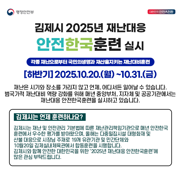행정안전부
대한민국안전대전환
김제시  2025년 재난대응 안전한국훈련 실시
각종 재난으로부터 국민의생명과 재산을지키는 재난대비훈련  
[하반기] 2025.10.20.(월) ~10.31.(금)
재난은 시기와 장소를 가리지 않고 언제  어디서든 일어날 수 있습니다.
범국가적 재난대비 역량 강화를 위해
매년 중앙부처  지자체 및 공공기관에서는 재난대응 안전한국훈련을 실시하고 있습니다.
김제시는 언제 훈련하나요?
김제시는 재난 및 안전관리 기본법에 따른 재난관리책임기관으로
매년 안전한국훈련에서 우수한 평가를 받아왔으며 
올해는 다중밀집시설 대형화재 및 산불 대응으로
시장님 주재로 19개 유관기관 및 민간단체와
10월20일 김제실내체육관에서 합동훈련을 시행합니다.
김제시와 함께 안전한 대한민국을 위한
‘2025년 재난대응 안전한국훈련’에 많은 관심 부탁드립니다.