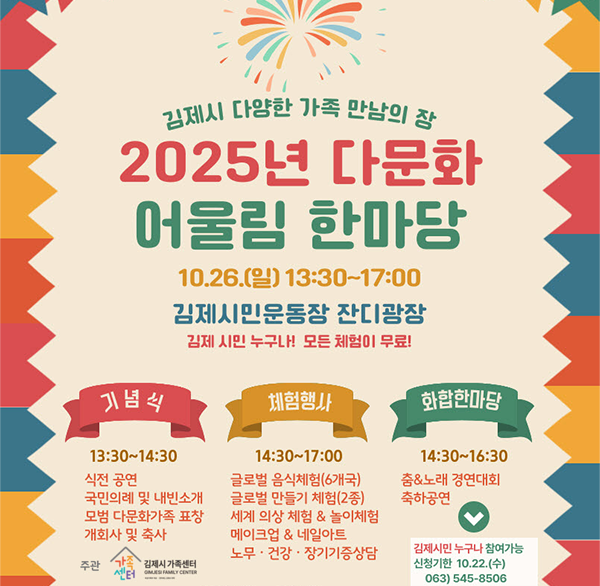 김제시 다양한 가족 만남의 장 
2025년 다문화 어울림 한마당 행사
 김제시민 누구나 참여하는 글로벌 문화축제!
 2025년 다문화 어울림 한마당 행사에 시민 여러분을 초대합니다.
 모든 체험은 무료로 진행되니  많은 관심과 참여 부탁드립니다.
  ❍ 일    시 : 2025. 10. 26.(일) 13:30~17:00 (※기념식 13:30)
  ❍ 장    소 : 김제시민문화체육공원 야외공연장(잔디광장)
  ❍ 참석대상 : 김제시민 및 다문화가족
  ❍ 주요내용 : 기념식  유공 표창  다문화 체험 및 부대행사  
                축하공연  장기자랑 등
  ❍ 주    관 : 김제시가족센터(☎ 545-8506)