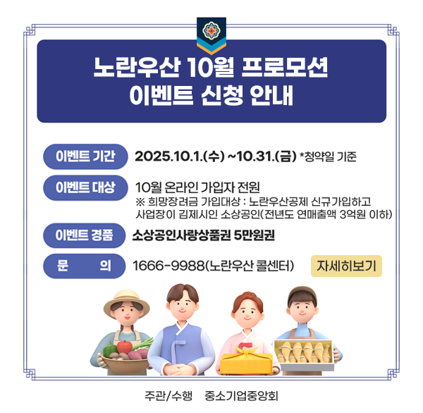 노란우산 10월 프로모션 이벤트 신청 안내
이벤트기간 : 2025. 10. 1.(수) ~ 2025. 10. 31.(금) *청약일 기준
이벤트대상 : 10월 온라인 가입자 전원
※ 희망장려금 가입대상 : 노란우산공제 신규가입하고 사업장이 김제시인 소상공인(전년도 연매출액 3억원 이하)
이벤트경품 : 소상공인사랑상품권 5만원권
문 의 처 : 1666-9988(노란우산 콜센터)
주관/수행 : 중소기업중앙회