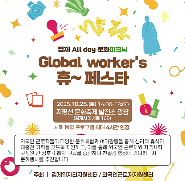 김제 All day 문화피크닉
Global worker's 휴~ 페스타
2025.10.25.(토) 14:00-18:00
지평선 문화축제 발전소 광장
(김제시 동서로 168)
사회통합프로그램 최대 4시간 인정
외국인 근로자들이 다양한 문화체험과 여가활동을 통해 심리적 휴식과 재충전 기회를 갖도록 지원하고  이를 통해 외국인 근로자와 지역사회 구성원 간 상호 이해와 교류를 증진하며 친밀감 형성에 기여하고자 문화행사를 추진합니다.
주최 김제일자리지원센터/외국인근로자교육지원센터