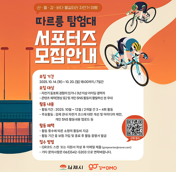 산·들·감·바다 물길따라 자전거 여행
따르릉 탐험대
서포터즈 모집안내
모집 기간 2025. 10. 14.(화) ~ 10. 20.(월) 18:00까지 / 7일간
모집 대상
- 자전거 동호회 경험이 있거나 3년 이상 라이딩 경력자
- 콘텐츠 제작(영상 등) 및 개인 SNS 활동이 활발하신 분 우대
활동 내용
- 활동기간 : 2025. 10월~12월/ 2개월 간 3~4회 활동
- 주요활동 : 김제 관내 자전거 코스에 대한 개선 및 아이디어 제안  개인 SNS 활동내용 업로드 등
활동 혜택
- 활동 횟수에 따른 소정의 활동비 지급
활동 기간 중 보험 가입 및 종료 후 활동 증명서 발급
접수 방법
QR코드 스캔 또는 지원서 작성 후 이메일 제출 (gimjecenter@naver.com)
- 기타 문의사항은 063)542-5203 으로 연락바랍니다.