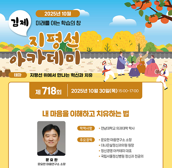 2025년 10월
김제 미래를 여는 학습의 창
지평선 아카데미
테마 지평선 위에서 만나는 혁신과 치유
제 718회 2025년 10월 30일(목) 15:00~17:00
내 마음을 이해하고 치유하는 법
학력사항
• 전남대학교 의과대학 학사
주요경력
문요한 마음연구소 소장
더나은삶정신과의원 원장
정신경영 아카데미 대표
국립서울정신병원 정신과 전공의
문요한
문요한 마음연구소 소장