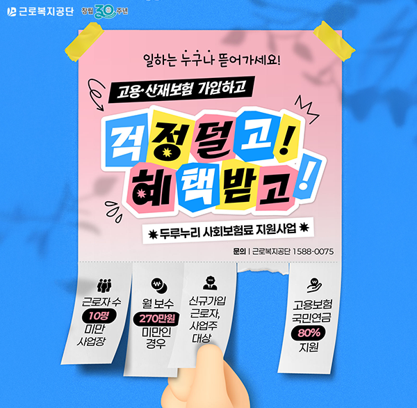 근로복지공단 창립 30주년
일하는 누구나 뜯어가세요!
고용·산재보험 가입하고
걱정덜고! 혜택받고
*두루누리 사회보험료 지원사업 *
문의 | 근로복지공단 1588-0075
근로자 수 10명 미만 사업장
월 보수 270만원 미만인 경우
신규가입 근로자  사업주 대상
고용보험 국민연금 80% 지원