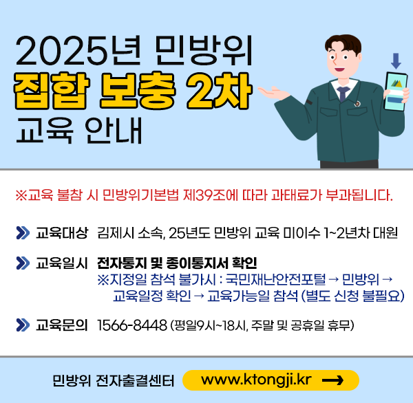 2025년 김제시 민방위 집합교육 보충2차 교육 안내
○ 교육대상 : 지역·직장 민방위 교육 미이수  1~2년차 대원 및 
              기술지원 대원
○ 기    간 : 2025. 11. 4.(화)
○ 교육문의 : 1566-8448 (평일09시~18시  주말 및 공휴일 휴무)
민방위 전자출결센터 www.ktongji.kr