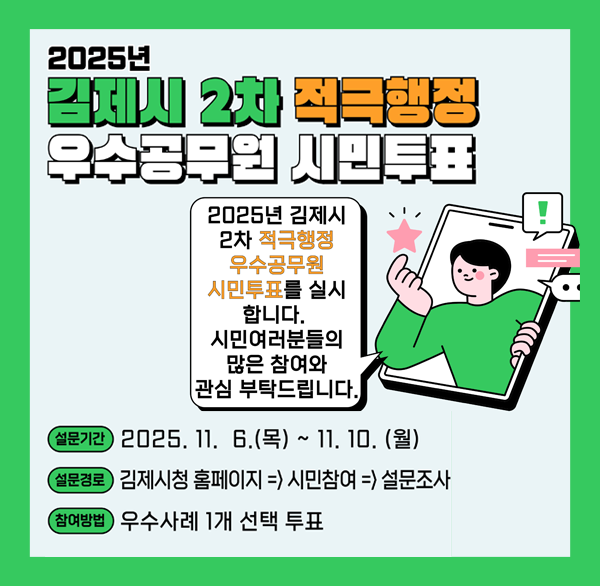2025년 김제시 2차 적극행정 우수공무원 시민투표
2025년 김제시 2차 적극행정 우수공무원 시민투표를 실시합니다.
시민여러분들의 많은 참여와 관심부탁드립니다.
설문기간 : 2025. 11. 6.(목) ~ 11. 10.(월)
설문경로 : 김제시청 홈페이지⇒시민참여⇒설문조사
참여방법 : 우수사례 1개 선택 투표