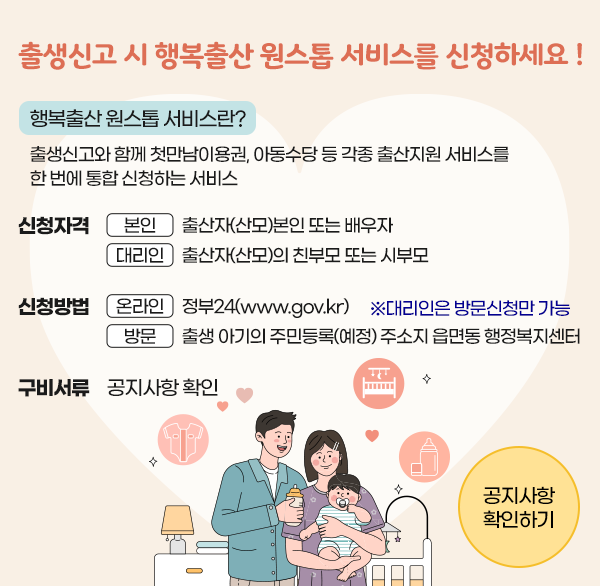 출생신고 시 행복출산 원스톱 서비스를 신청하세요!
행복출산 원스톱 서비스란?
출생신고와 함께 첫만남이용권  아동수당 등 각종 출산지원 서비스를 한 번에 통합 신청하는 서비스
신청자격
본인 : 출산자(산모)본인 또는 배우자
대리인 : 출산자(산모)의 친부모 또는 시부모
신청방법
온라인 : 정부24(www.gov.kr)
※대리인은 방문신청만 가능
방문: 출생 아기의 주민등록(예정) 주소지 읍면동 행정복지센터
구비서류:공지사항 확인
공지사항확인하기