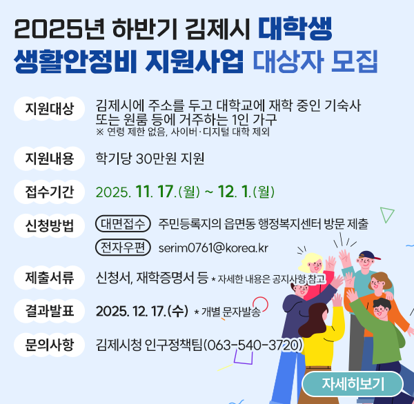 2025년 하반기 
「김제시 대학생 생활안정비 지원사업」 대상자 모집
1. 사 업 명 : 대학생 생활안정비 지원사업
 2. 지원대상 : 김제시에 주소를 두고 대학교에 재학 중인   기숙사 또는 원룸 등에 거주하는 1인 가구   ※ 연령 제한 없음  사이버·디지털 대학 제외
 3. 지원내용 : 학기당 30만원 지원
 4. 접수기간 : 2025. 11. 17.(월) ~ 12. 1.(월)
 5. 신청방법
 - 대면접수 : 대학생 주민등록지의 읍면동 행정복지센터 방문 제출
 - 전자우편 : serim0761@korea.kr
 6. 제출서류 : 신청서  재학증명서 등
   * 자세한 내용은 김제시청 홈페이지 공지사항 참고 
 7. 결과발표 : 2025. 12. 17.(수)  * 개별 문자발송
 8. 문    의 : 김제시청 인구정책팀(063-540-3720)