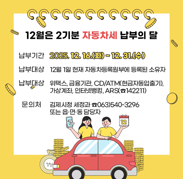 12월은 2기분 자동차세 납부의 달
 납부기간 : 2025. 12. 16.(화) ~ 12. 31.(수)
 납부대상 : 12월 1일 현재 자동차등록원부에 등록된 소유자
 납부방법 : 위택스  금융기관  CD/ATM(현금자동입출기) 
              가상계좌  인터넷뱅킹  ARS(☎142211)
 문의처 : 김제시청 세정과 ☎063)540-3296  또는 읍·면·동 담당자