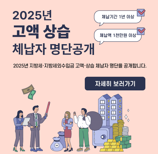 2025년 
고액·상습 체납자 명단공개
체납기간 1년이상
체납액 1천만원 이상
2025년 지방세·지방세외수입금 고액·상습 체납자 명단을 공개합니다.
자세히보러가기