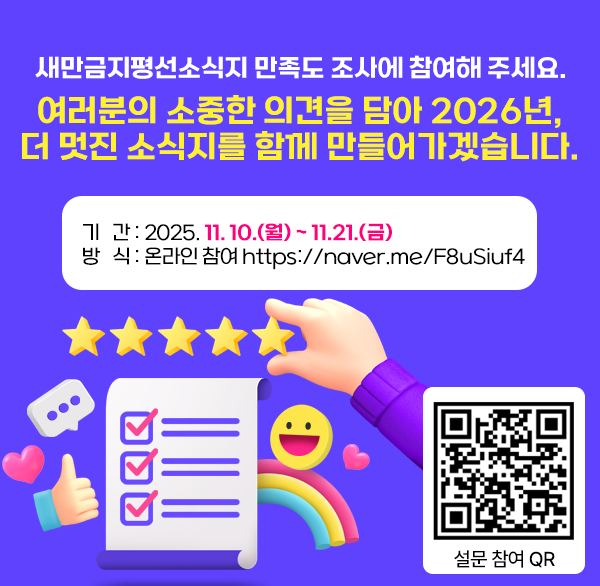 새만금지평선소식지 만족도 조사에 참여해 주세요. 
여러분의 소중한 의견을 담아 2026년 
더 멋진 소식지를 함께 만들어가겠습니다.

 기간 : 2025. 11. 10.(월) ~ 11.21.(금)
 방식 : 온라인 참여 https://naver.me/F8uSiuf4