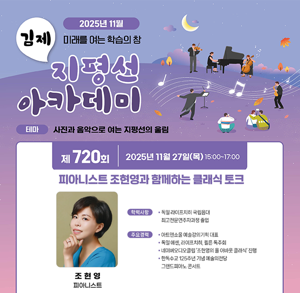 2025년 11월
김제 미래를 여는 학습의 참
지평선 아카데미
테마 사진과 음악으로 여는 지평선의 울림
제 720회2025년 11월 27일(목) 15:00~17:00
피아니스트 조현영과 함께하는 클래식 토크
학력사항
• 독일 라이프치히 국립음대 최고전문연주자과정 졸업
주요경력
아트앤소울 예술강의기획 대표
독일 에센  라이프치히  쾰른 독주회
네이버오디오클립'조현영의 올 어바웃 클래식 진행
한독수교 125주년 기념 예술의전당
그랜드피아노 콘서트
조현영 피아니스트