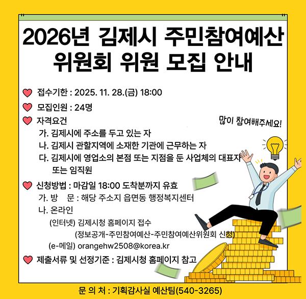 2026년 김제시 주민참여예산 위원회 위원 모집 안내
접수기한 : 2025. 11. 28.(금) 18:00
모집인원 : 24명
자격요건
가. 김제시에 주소를 두고 있는 자
나. 김제시 관할지역에 소재한 기관에 근무하는 자
다. 김제시에 영업소의 본점 또는 지점을 둔 사업체의 대표 또는 임직원
ㅈANM
신청방법 : 마감일 18:00 도착분까지 유효
가. 방문 : 해당 주소지 읍면동 행정복지센터
나. 온라인
(인터넷) 김제시청 홈페이지 접수
(정보공개-주민참여예산 주민참여예산위원회 신청)
(e-메일) orangehw2508@korea.kr
제출서류 및 선정기준 : 김제시청 홈페이지 참고
문의처 : 기획감사실 예산팀(540-3265)
많이 참여해주세요!