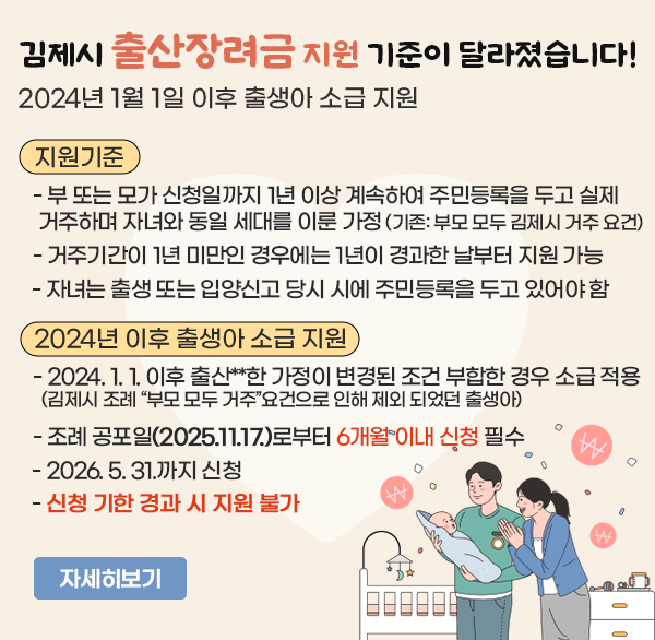 김제시 출산장려금 지원 기준이 달라졌습니다!
 2024년 1월 1일 이후 출생아 소급 지원
지원기준 
  - 부 또는 모가 신청일까지 1년 이상 계속하여 주민등록을 두고 실제 거주하며 자녀와 동일 세대를 이룬 가정
    (기존: 부모 모두 김제시 거주 요건)
  - 거주기간이 1년 미만인 경우에는 1년이 경과한 날부터 지원 가능
  - 자녀는 출생 또는 입양신고 당시 시에 주민등록을 두고 있어야 함
2024년 이후 출생아 소급 지원
  - 2024. 1. 1. 이후 출산**한 가정이 변경된 조건 부합한 경우 소급 적용
   김제시 조례 “부모 모두 거주”요건으로 인해 제외 되었던 출생아
  - 조례 공포일(2025.11.17.)로부터 6개월 이내 신청 필수
  - 2026. 5. 31.까지 신청
  - 신청 기한 경과 시 지원 불가
자세히보기