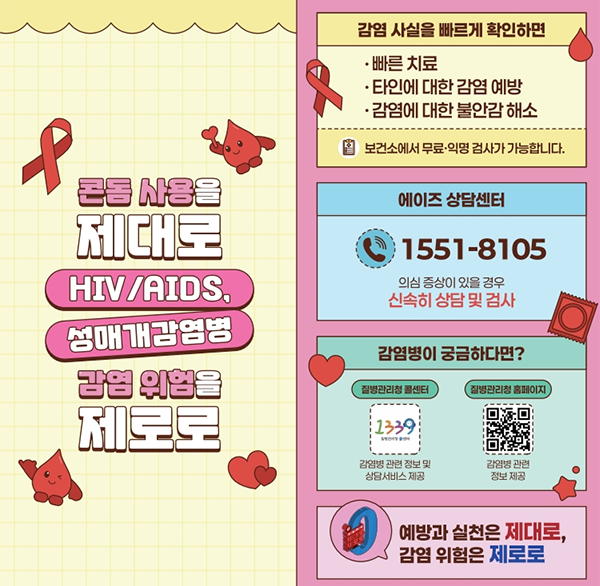 콘돔 사용을 제대로
HIV/AIDS  성매개감염병
감염 위험을 제로로
감염 사실을 빠르게 확인하면
빠른 치료
타인에 대한 감염 예방
감염에 대한 불안감 해소
보건소에서 무료·익명 검사가 가능합니다.
에이즈 상담센터
1551-8105
의심 증상이 있을 경우 신속히 상담 및 검사
감염병이 궁금하다면?
질병관리청 콜센터
1339
강염병 관련 정보 및 상담서비스 제공
질병관리청 홈페이지
감염병 관련 정보 제공
예방과 실천은 제대로  감염 위험은 제로로
