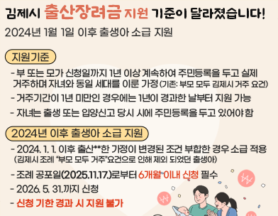 김제시 출산장려금 지원 기준이 달라졌습니다!
 2024년 1월 1일 이후 출생아 소급 지원
지원기준 
  - 부 또는 모가 신청일까지 1년 이상 계속하여 주민등록을 두고 실제 거주하며 자녀와 동일 세대를 이룬 가정
    (기존: 부모 모두 김제시 거주 요건)
  - 거주기간이 1년 미만인 경우에는 1년이 경과한 날부터 지원 가능
  - 자녀는 출생 또는 입양신고 당시 시에 주민등록을 두고 있어야 함
2024년 이후 출생아 소급 지원
  - 2024. 1. 1. 이후 출산**한 가정이 변경된 조건 부합한 경우 소급 적용
   김제시 조례 “부모 모두 거주”요건으로 인해 제외 되었던 출생아
  - 조례 공포일(2025.11.17.)로부터 6개월 이내 신청 필수
  - 2026. 5. 31.까지 신청
  - 신청 기한 경과 시 지원 불가