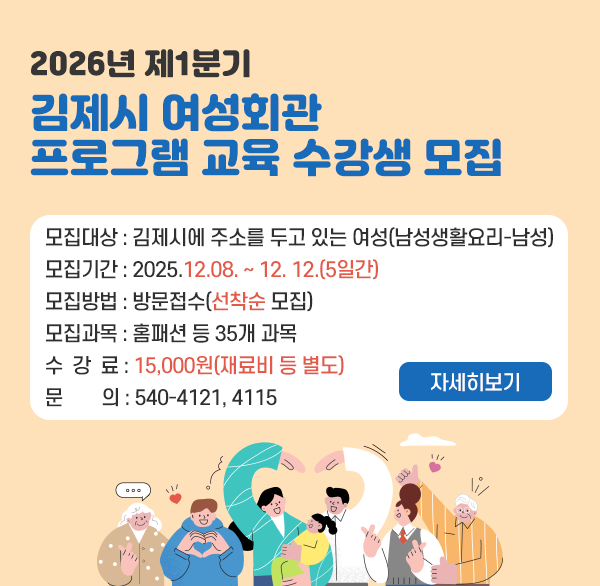 2026년 제1분기 김제시 여성회관 프로그램 교육 수강생 모집
모집대상 : 김제시에 주소를 두고 있는 여성(남성생활요리-남성)
모집기간: 2025.12.08. ~ 12. 12.(5일간)
모집방법: 방문접수(선착순 모집)
모집과목: 홈패션 등 35개 과목
수 강 료: 15 000원(재료비 등 별도)
문    의: 540-4121  4115
자세히보기
