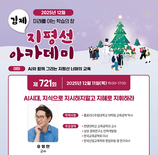 2025년 12월
김제 미래를 여는 학습의 창
지평선 아카데미
테마 AI와 함께 그리는 지평선 너머의 교육
제 721회 2025년 12월 11일(목) 15:00~17:00
AI시대  지식으로 지시하지말고 지혜로 지휘하라
학력사항
플로리다주립대학교 대학원 교육공학 박사
주요경력
한양대학교 교육공학과 교수
삼성경제연구소 인력개발원
한국교육공학회 이사
한국산업교육학회 편집위원 겸 연구이사
유영만 교수