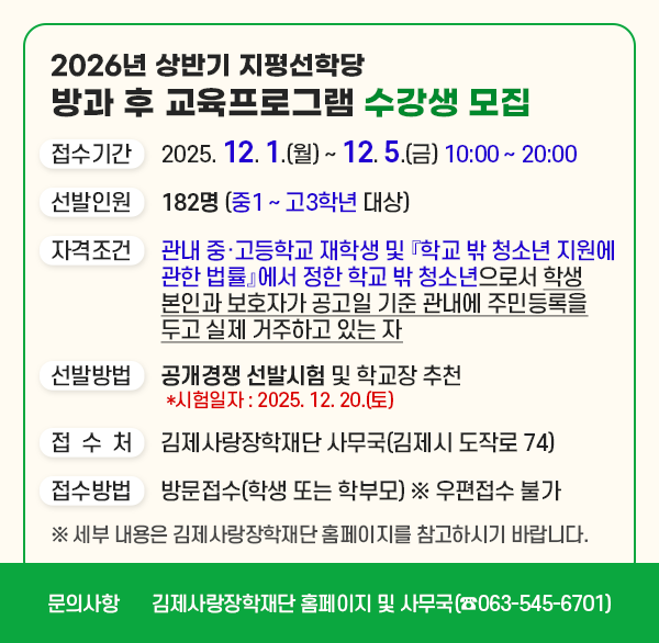 2026년 상반기 지평선학당 방과 후 교육프로그램 수강생 모집
접수기간 : 2025. 12. 1.(월) ~ 12. 5.(금) 10:00 ~ 20:00 
선발인원 : 182명 (중1 ~ 고3학년 대상)
운영방법 : 중·고등부 학년별 수준별 맞춤형 수업 진행
자격조건 : 관내 중·고등학교 재학생 및 『학교 밖 청소년
             지원에 관한 법률』에서 정한 학교 밖 청소년으로서
             학생 본인과 보호자가 공고일 기준 관내에 주민등록을
             두고 실제 거주하고 있는 자
선발방법 : 공개경쟁 선발시험 및 학교장 추천 
접 수 처 : 김제사랑장학재단 사무국(김제시 도작로 74)
접수방법 : 방문접수(학생 또는 학부모) ※ 우편접수 불가
 ※ 세부 내용은 김제사랑장학재단 홈페이지를 참고하시기 바랍니다.
문    의 : 김제사랑장학재단 홈페이지 및 사무국(☎063-545-6701)