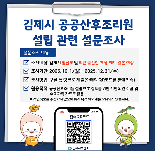 김제시 공공산후조리원 설립 관련 설문조사
설문조사 내용
조사대상: 김제시 임산부 및 최근 출산한 여성  예비 결혼 여성
조사기간: 2025. 12. 1.(월) ~ 2025.12.31.(수)
조사방법: 구글 폼 링크로 제출(아래의 QR코드를 통해 접속)
활용목적: 공공산후조리원 설립 여부 검토를 위한 시민 의견 수렴 및 수요 파악 자료로 활용
※ 개인정보는 수집하지 않으며 통계 목적 이외에는 사용되지 않습니다.
접속QR코드
김제시보건소