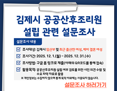 김제시 공공산후조리원 설립 관련 설문조사
설문조사 내용
조사대상: 김제시 임산부 및 최근 출산한 여성  예비 결혼 여성
조사기간: 2025. 12. 1.(월) ~ 2025.12.31.(수)
조사방법: 구글 폼 링크로 제출(아래의 QR코드를 통해 접속)
활용목적: 공공산후조리원 설립 여부 검토를 위한 시민 의견 수렴 및 수요 파악 자료로 활용
※ 개인정보는 수집하지 않으며 통계 목적 이외에는 사용되지 않습니다.
설문조사하러가기