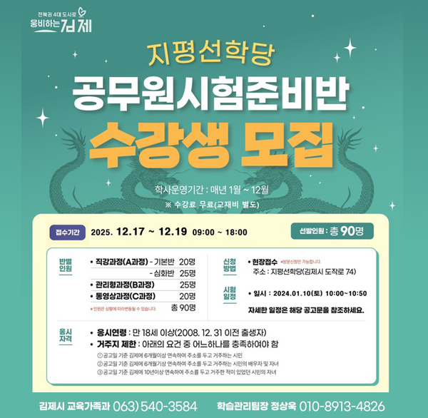 지평선학당
공무원시험준비반 수강생 모집
학사운영기간 : 매년 1월~12월
※ 수강료 무료(교재비 별도)
접수기간 2025. 12.17~12.19 09:00~18:00
선발인원 : 총 90명
반별 인원
직강과정(A과정)-기본반 20명 - 심화반 25명
관리형과정(B과정)25명
동영상과정(C과정) 20명
총 90명
신청방법 현장접수 주소: 지평선학당(김제시 도작로 74)
시험 일정 일시: 2024.01.10(토) 10:00~10:50
자세한 일정은 해당 공고문을 참조하세요.
응시자격
응시연령 : 만 18세 이상(2008.12.31 이전 출생자)
거주지 제한: 아래의 요건 중 어느하나를 충족하여야 함
①공고일 기준 김페어 개이상 연속하여 주소를 두고 거주하는 시민
공고일 기준 김에 6개월 연속하여 주소를 두고 거주하는 시민의 배우자 및 자녀
①공고일 기준 김제에 10년이상 연속하여 주소를 두고 거주한 적이 있었던 시민의 자녀
김제시 교육가족과 063) 540-3584
학습관리팀장 정상욱 010-8913-4826