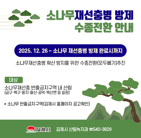 소나무재선충병 방제 수종전환 안내
2025. 12. 26 ~ 소나무 재선충병 방제 완료시까지
소나무재선충병 확산 방지를 위한 수종전환(모두베기)추진
대상 : 소나무재선충 반출금지구역 내 산림 (금구·백구·용지·황산·공덕·백산면 등 일원)
* 소나무 반출금지구역(김제시 홈페이지 공고) 
김제시 산림녹지과 ☏540-3829