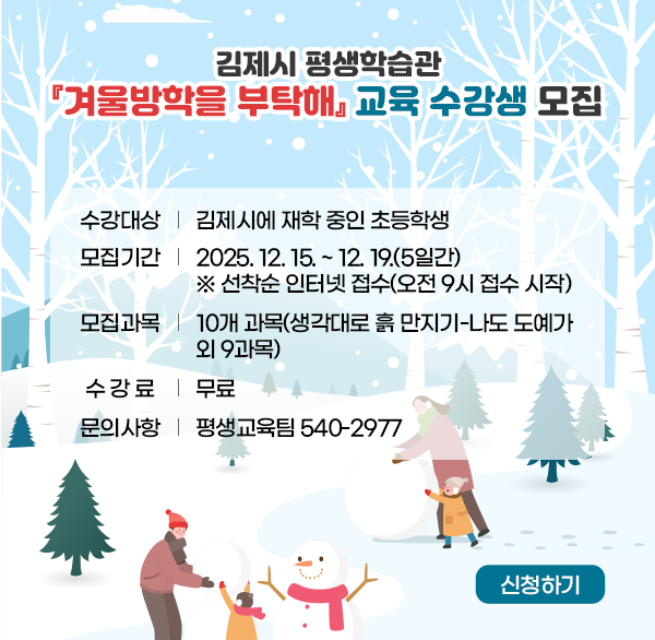 김제시 평생학습관 『겨울방학을 부탁해』교육 수강생 모집
수강대상: 김제시에 재학 중인 초등학생
모집기간: 2025. 12. 15. ~ 12. 19.(5일간)
   ※ 선착순 인터넷 접수(오전 9시 접수 시작) 
모집과목: 10개 과목(생각대로 흙 만지기-나도 도예가 외 9과목)
수 강 료: 무료
문    의: 540-2977