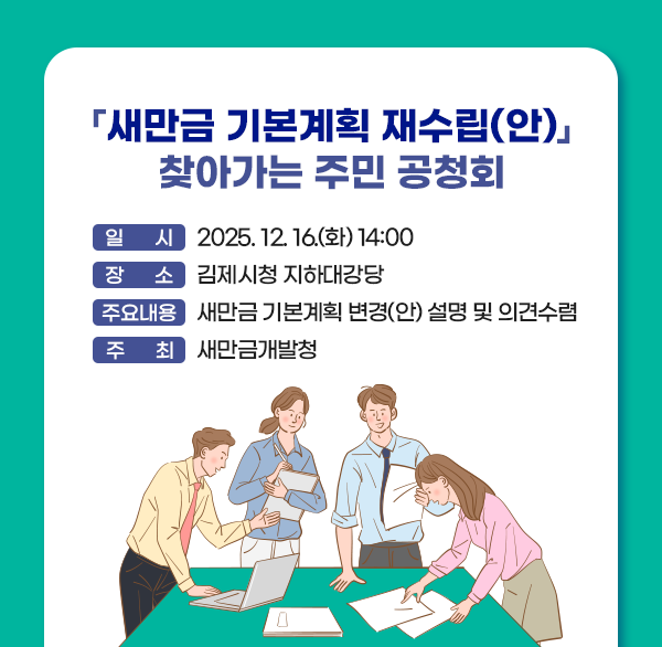 「새만금 기본계획 재수립(안)」 찾아가는 주민 공청회
 ○ 일    시 : 2025. 12. 16.(화) 14:00
 ○ 장    소 : 김제시청 지하대강당
 ○ 주요내용 : 새만금 기본계획 변경(안) 설명 및 의견수렴
 ○ 주    최 : 새만금개발청