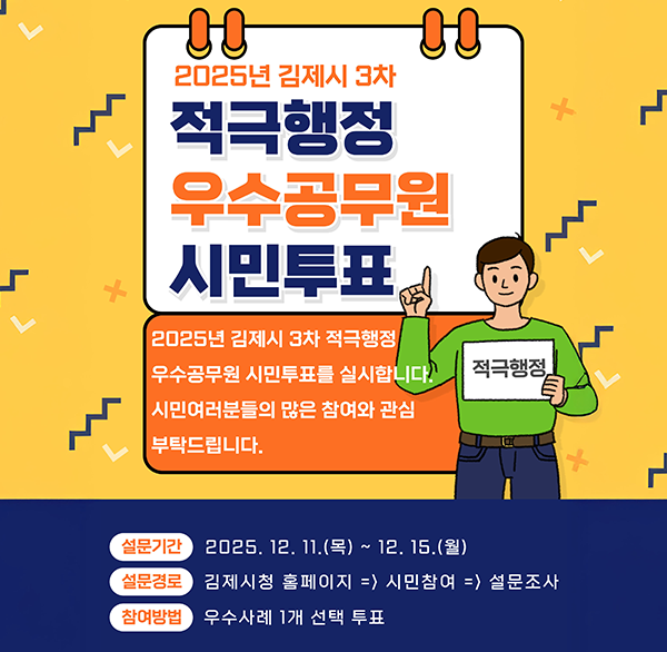 2025년 김제시 3차 적극행정 우수공무원 시민투표
2025년 김제시 3차 적극행정 우수공무원 시민투표를 실시합니다. 시민여러분들의 많은 참여와 관심 부탁드립니다.
적극행정
설문기간 2025. 12. 11.(목) ~ 12.15.(월)
설문경로 김제시청 홈페이지 => 시민참여 => 설문조사
참여방법 우수사례 1개 선택 투표