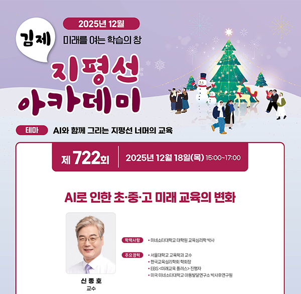 2025년 12월
김제 미래를 여는 학습의 창
지평선 아카데미
테마 AI와 함께 그리는 지평선 너머의 교육
제 722회
2025년 12월 18일(목) 15:00~17:00
AI로 인한 초·중·고 미래 교육의 변화
학력사항 미네소타대학교 대학원 교육심리학 박사
주요경력
서울대학교 교육학과 교수
한국교육심리학회 학회장
*EBS <미래교육 플러스> 진행자
미국 미네소타대학교 아동발달연구소 박사후연구원
신종호 교수