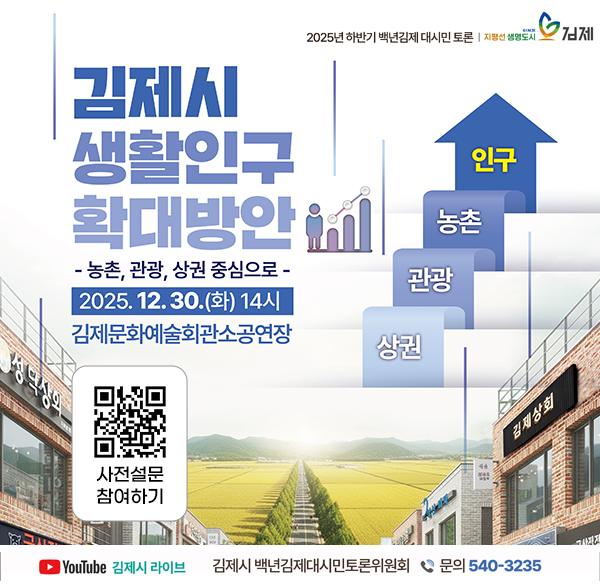 2025년 하반기 백년김제 대시민 토론 |
지방선 생명도시 김제
김제시 생활인구 확대방안
- 농촌  관광  상권 중심으로 -
2025.12.30.(화) 14시
김제문화예술회관소공연장

사전설문 참여하기
YouTube 김제시 라이브
김제시 백년김제대시민토론위원회
문의 540-3235