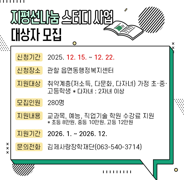 지평선나눔 스터디 사업 대상자 모집
신청기간 : 2025. 12. 15. ~ 12. 22.
신청장소 : 관할 읍면동행정복지센터
지원대상 : 취약계층(저소득  다문화  다자녀) 가정 초․중․고등학생
    * 다자녀 : 2자녀 이상
모집인원 : 280명
지원내용 : 교과목  예능  직업기술 학원 수강료 지원
    * 초등 8만원  중등 10만원  고등 12만원 
지원기간 : 2026. 1. ~ 2026. 12. 
문의전화 : 김제사랑장학재단(063-540-3714)
