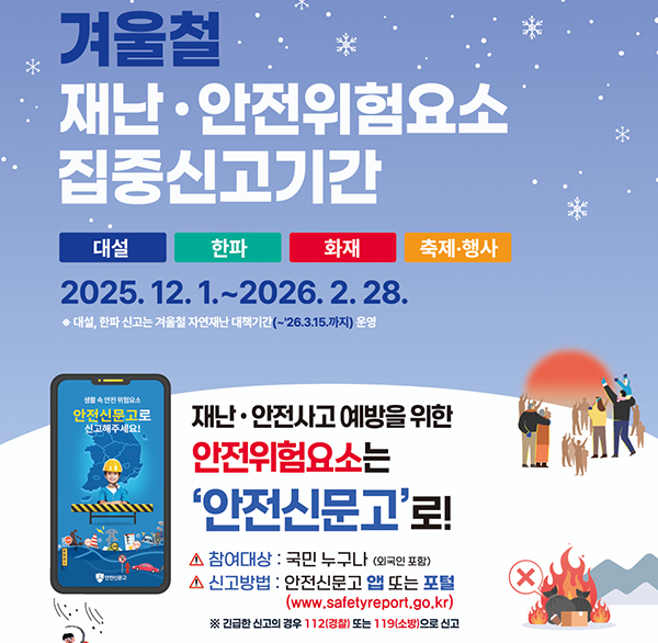 겨울철
재난·안전위험요소 집중신고기간
대설 한파 화재 축제·행사
2025. 12. 1.~2026. 2. 28.
◆대설  한파 신고는 겨울철 자연재난 대작기간(~26.3.15.까지) 운영
안전신문고로 신고해주세요!
재난·안전사고 예방을 위한
안전위험요소는 '안전신문고'로!
▲ 참여대상 : 국민 누구나 (외국인 포함)
▲ 신고방법 : 안전신문고 앱 또는 포털
(www.safetyreport.go.kr)
※ 긴급한 신고의 경우 112(경찰) 또는 119(소방)으로 신고