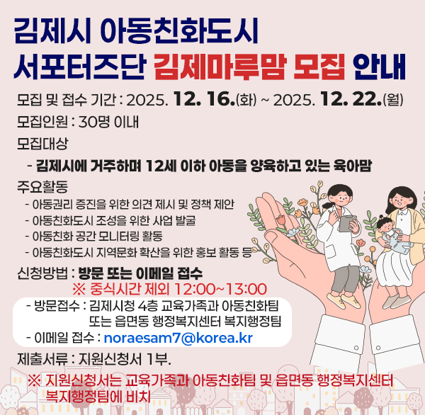 김제시 아동친화도시 서포터즈단 김제마루맘 모집 안내
 ○ 모집 및 접수 기간 : 2025. 12. 16.(화) ~ 2025. 12. 22.(월)
 ○ 모집인원 : 30명 이내
 ○ 모집대상
   - 김제시에 거주하며 12세 이하 아동을 양육하고 있는 육아맘
 ○ 주요활동
   - 아동권리 증진을 위한 의견 제시 및 정책 제안
   - 아동친화도시 조성을 위한 사업 발굴
   - 아동친화 공간 모니터링 활동
   - 아동친화도시 지역문화 확산을 위한 홍보 활동 등 
 ○ 신청방법 : 방문 또는 이메일 접수 ※ 중식시간 제외 12:00~13:00 
   - 방문접수 : 김제시청 4층 교육가족과 아동친화팀 
                또는 읍면동 행정복지센터 복지행정팀 
   - 이메일 접수 : noraesam7@korea.kr
 ○ 제출서류 : 지원신청서 1부. 
   ※ 지원신청서는 교육가족과 아동친화팀 및 읍면동 행정복지센터 복지행정팀에 비치
