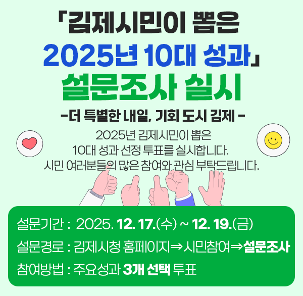 「김제시민이 뽑은 2025년 10대 성과」 설문조사 실시 
 - 더 특별한 내일  기회 도시 김제 -
 2025년 김제시민이 뽑은 10대 성과 선정 투표를 실시합니다. 시민 여러분들의 많은 참여와 관심 부탁드립니다.
◦ 설문기간 :  2025. 12. 17.(수) ~ 12. 19.(금)
◦ 설문경로 : 김제시청 홈페이지⇒시민참여⇒설문조사
◦ 참여방법 : 주요성과 3개 선택 투표