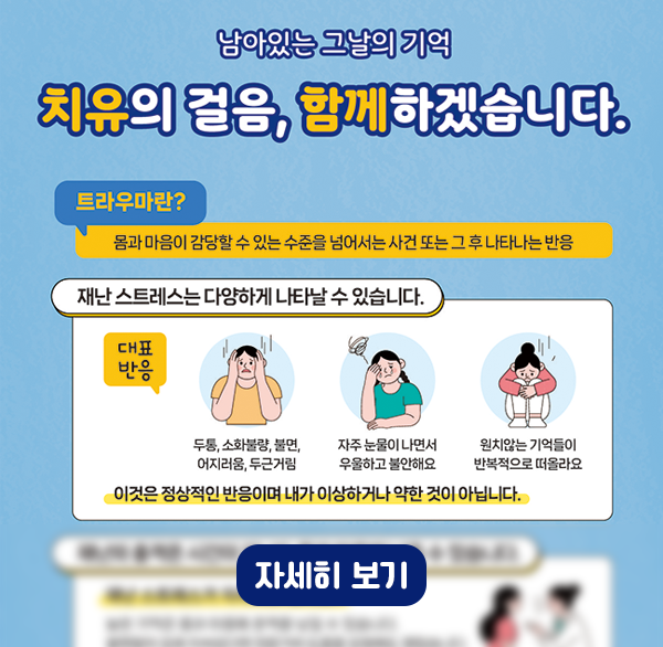 남아있는 그날의 기억
치유의 걸음  함께하겠습니다.
트라우마란?
몸과 마음이 감당할 수 있는 수준을 넘어서는 사건 또는 그 후 나타나는 반응
재난 스트레스는 다양하게 나타날 수 있습니다.
대표 반응
두통  소화불량  불면  어지러움  두근거림
자주 눈물이 나면서 우울하고 불안해요
원치않는 기억들이 반복적으로 떠올라요
이것은 정상적인 반응이며 내가 이상하거나 약한 것이 아닙니다.
자세히 보기