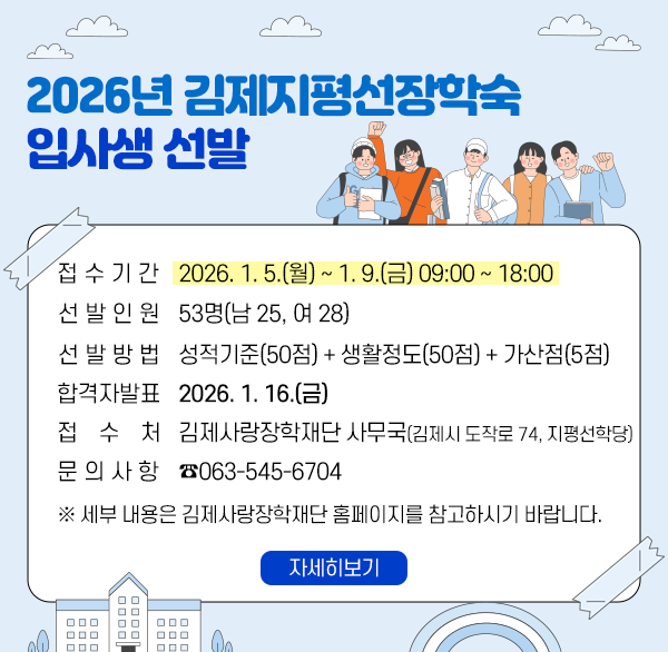 2026년 김제지평선장학숙 입사생 선발 
접수기간 : 2026. 1. 5.(월) ~ 1. 9.(금) 09:00 ~ 18:00 
선발인원 : 53명(남 25  여 28)
선발방법 : 성적기준(50점) + 생활정도(50점) + 가산점(5점)
합격자 발표 : 2026. 1. 16.(금)
접 수 처 : 김제사랑장학재단 사무국(김제시 도작로 74  지평선학당)
 문의사항 : ☎063-545-6704
   ※ 세부 내용은 김제사랑장학재단 홈페이지를 참고하시기 바랍니다.
자세히보기
