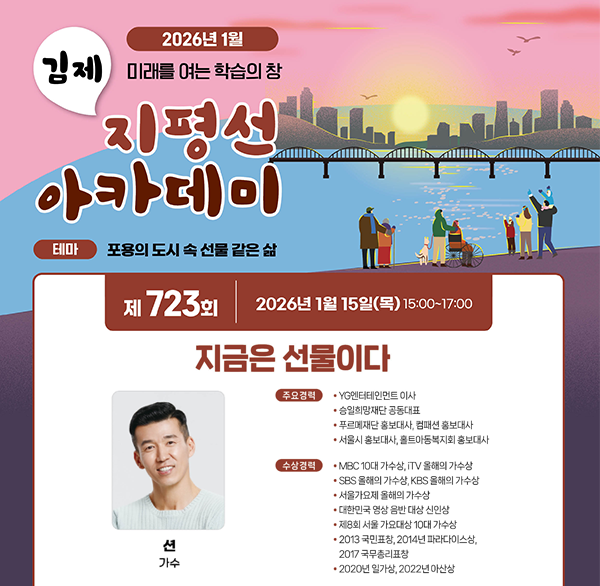 2026년 1월
김제 미래를 여는 학습의 창
지평선 아카데미
테마 포용의 도시 속 선물 같은 삶
제 723회 2026년 1월 15일(목) 15:00~17:00
지금은 선물이다
션 (가수)
주요경력
• YG엔터테인먼트 이사
승일희망재단 공동대표
푸르메재단 홍보대사  컴패션 홍보대사
서울시 홍보대사  홀트아동복지회 홍보대사
수상경력
MBC 10대 가수상  TV 올해의 가수상
SBS 올해의 가수상  KBS 올해의 가수상
서울가요제 올해의 가수상
대한민국 명상 음반 대상 신인상
ㆍ제8회 서울가요대상 10대 가수상
*2013 국민표창  2014년 파라다이스상 
2017 국무총리표창
2020년 일가상  2022년 아산상