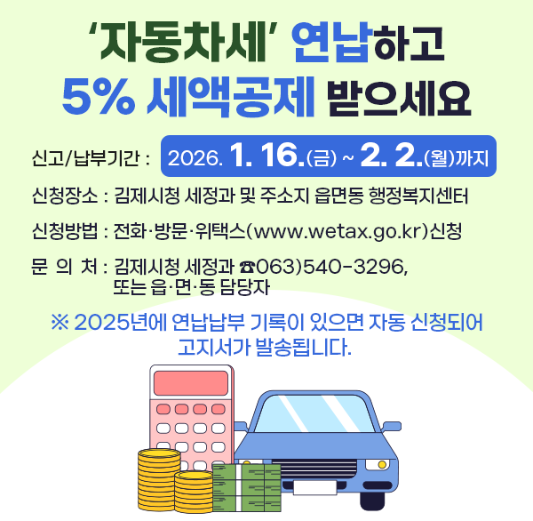 자동차세 연납하고 5% 세액공제 받으세요
신고/납부기간 : 2026. 1. 16.(금) ~ 2. 2.(월)까지
신청장소 : 김제시청 세정과 및 주소지 읍면동 행정복지센터 
신청방법 : 전화·방문·위택스(www.wetax.go.kr)신청
문의처 : 김제시청 세정과 ☎063)540-3296  또는 읍·면·동 담당자
 ※ 2025년에 연납납부 기록이 있으면 자동 신청되어 고지서가 발송됩니다.