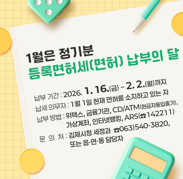 1월은 정기분 등록면허세(면허) 납부의 달
납부 기간 : 2026. 1. 16.(금) ~ 2. 2.(월)까지
납세 의무자 : 1월 1일 현재 면허를 소지하고 있는 자
납부 방법 : 위택스  금융기관  CD/ATM(현금자동입출기) 
              가상계좌  인터넷뱅킹  ARS(☎142211)
문의처 : 김제시청 세정과  ☎063)540-3820  또는 읍·면·동 담당자
