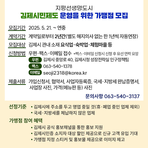 지평선생명도시 김제시민제도 운영을 위한 가맹점 모집
모집기간 : 2025. 5. 21. ~ 연중 
계약기간 : 계약일로부터 2년간(별도 해지의사 없는 한 1년씩 자동연장)
모집대상 : 김제시 관내 소재 요식업·숙박업·체험마을 등
신청방법 : 우편·팩스·이메일 접수 
                *팩스·이메일 신청시 신청 후 유선 연락 요망
                (우편) 김제시 중앙로 40, 김제시청 성장전략실 인구정책팀
                (팩스) 063-540-1378
                (이메일) syeonl13@korea.kr
제출서류 : 가입신청서, 협약서, 사업자등록증, 국세·지방세 완납증명서, 사업장 사진, 가격(메뉴판 등) 사진
문의사항 (☎063-540-3137)
선정기준 
   - 김제시에 주소를 두고 영업 중일 것(휴·폐업 중인 업체 제외)
   - 국세·지방세를 체납하지 않은 업체
가맹점 참여 혜택
   - 김제시 공식 홍보채널을 통한 홍보 지원
   - 김제시민증 소지자 대상 할인 제공으로 신규 고객 유입 기대
   - 가맹점 지정 스티커 및 홍보물 제공으로 이미지 제고